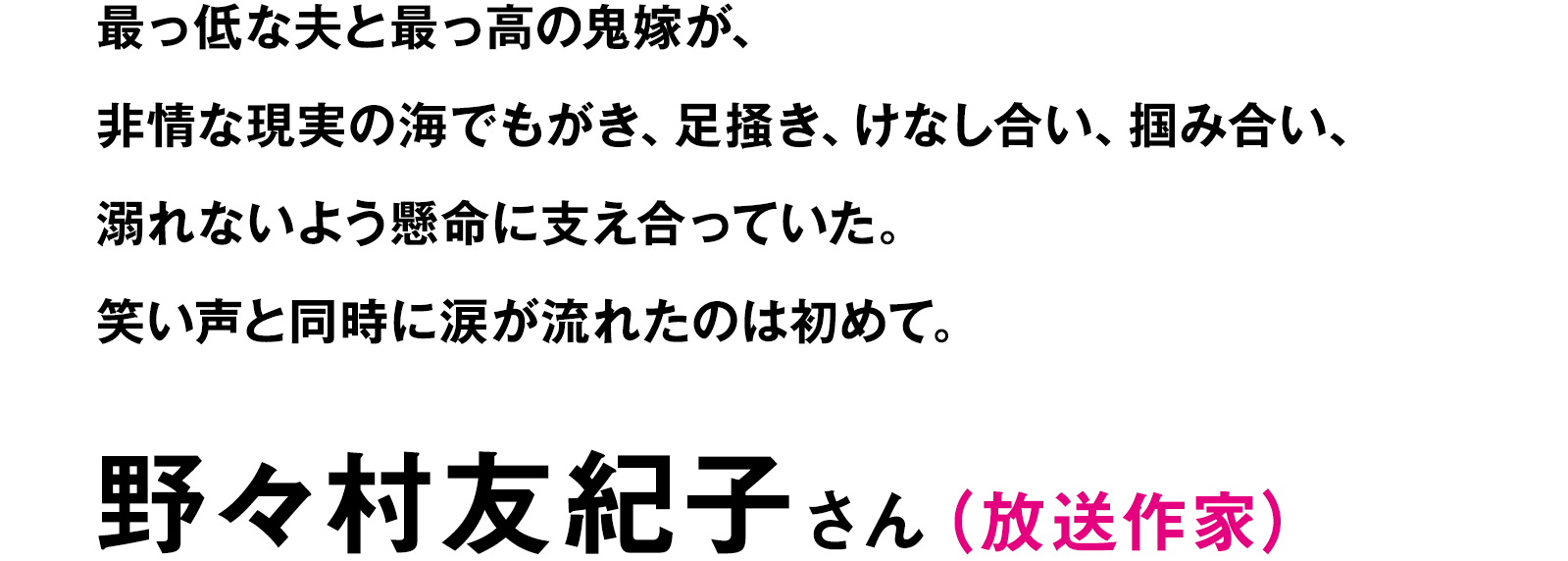 最っ低な夫と最っ高の鬼嫁が、非情な現実の海でもがき、足掻き、けなし合い、掴み合い、溺れないよう懸命に支え合っていた。笑い声と同時に涙が流れたのは初めて。｜野々村友紀子（放送作家）