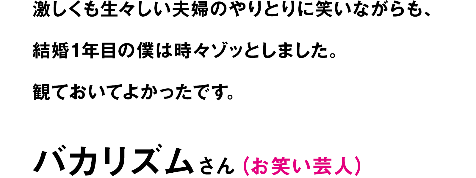激しくも生々しい夫婦のやりとりに笑いながらも、結婚1年目の僕は時々ゾッとしました。観ておいてよかったです。｜バカリズムさん（お笑い芸人）