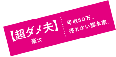 【超ダメ夫】豪太|年収50万。売れない脚本家。