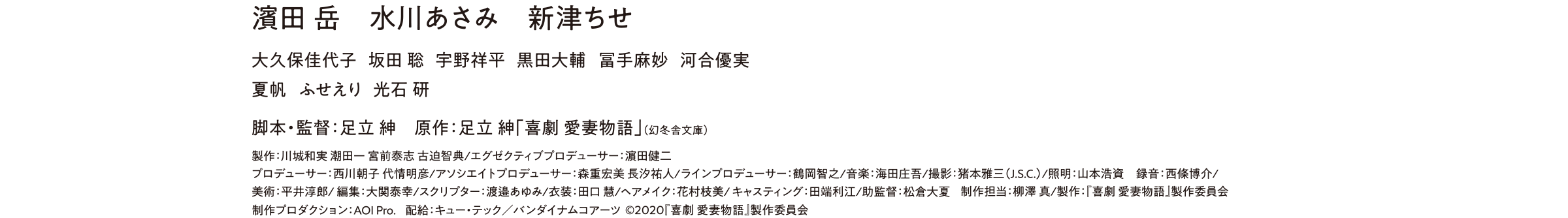 濱田岳、水川あさみ、新津ちせ、大久保佳代子、坂田 聡、宇野祥平、黒田大輔 冨手麻妙、河合優実、夏帆、ふせえり、光石 研、脚本・監督:足立 紳、原作:足立 紳「喜劇 愛妻物語」(幻冬舎文庫)、製作:『喜劇 愛妻物語』製作委員会 制作プロダクション:AOI Pro. 配給:キュー・テック/バンダイナムコアーツ(C)2020『喜劇 愛妻物語』製作委員会